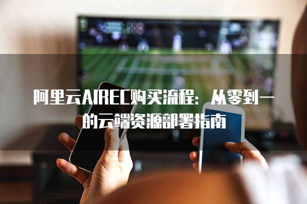 阿里云AIREC购买流程:从零到一的云端资源部署指南