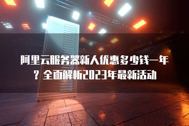 阿里云服务器新人优惠多少钱一年?全面解析2023年最新活动