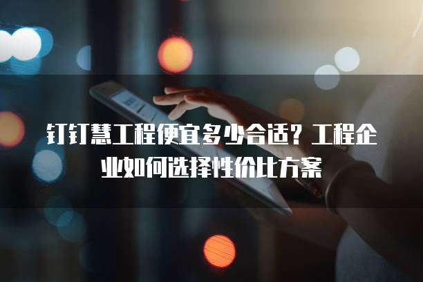 钉钉慧工程便宜多少合适?工程企业如何选择性价比方案