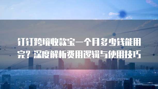 钉钉跨境收款宝一个月多少钱能用完?深度解析费用逻辑与使用技巧