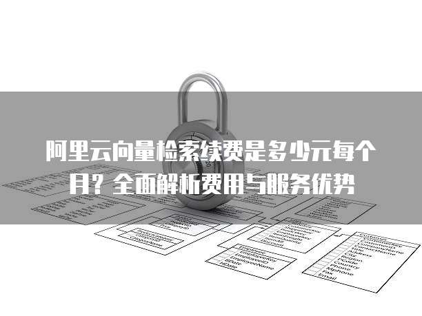 阿里云向量检索续费是多少元每个月？全面解析费用与服务优势
