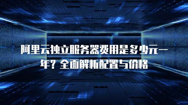 阿里云独立服务器费用是多少元一年?全面解析配置与价格