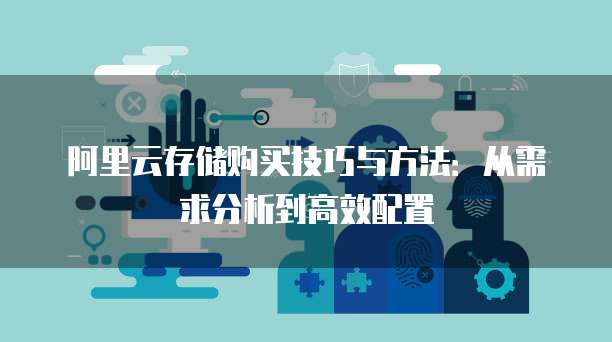 阿里云存储购买技巧与方法：从需求分析到高效配置