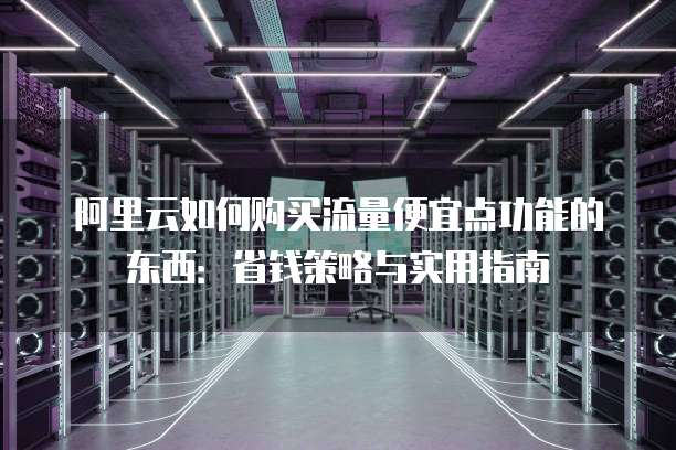 阿里云如何购买流量便宜点功能的东西:省钱策略与实用指南