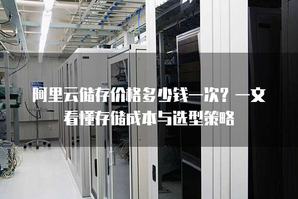 阿里云储存价格多少钱一次?一文看懂存储成本与选型策略