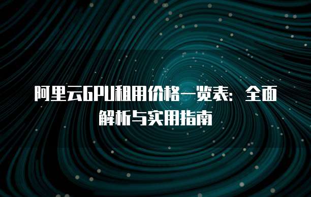 阿里云GPU租用价格一览表：全面解析与实用指南