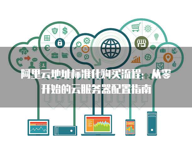 阿里云地址标准化购买流程:从零开始的云服务器配置指南