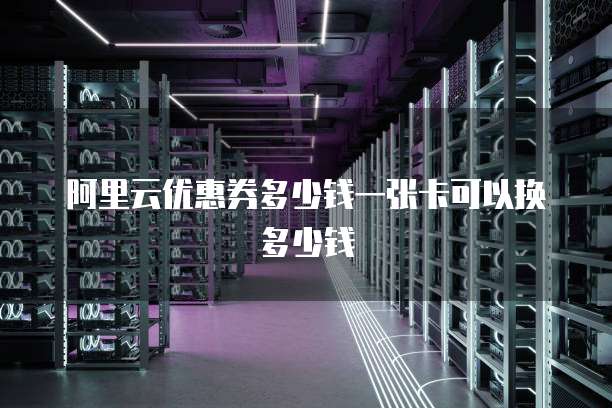 阿里云优惠券多少钱一张卡可以换多少钱