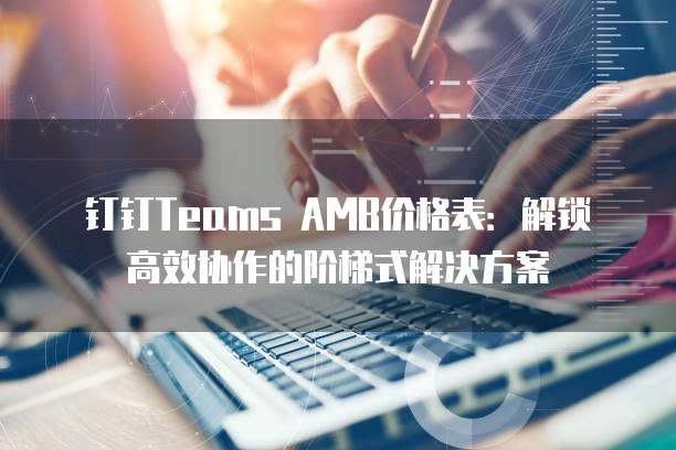 钉钉Teams AMB价格表:解锁高效协作的阶梯式解决方案