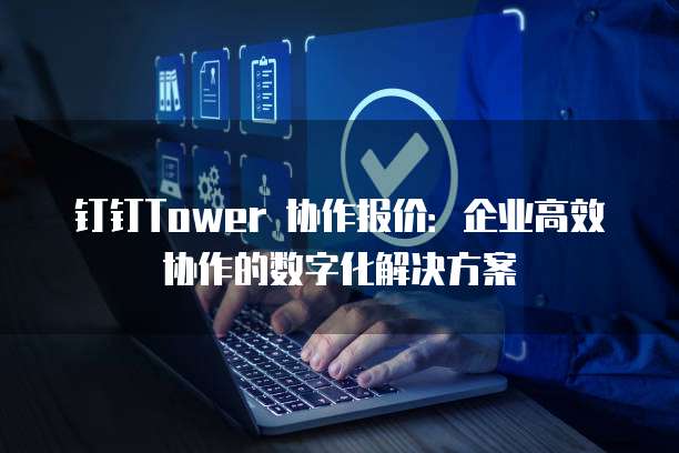 钉钉Tower 协作报价：企业高效协作的数字化解决方案