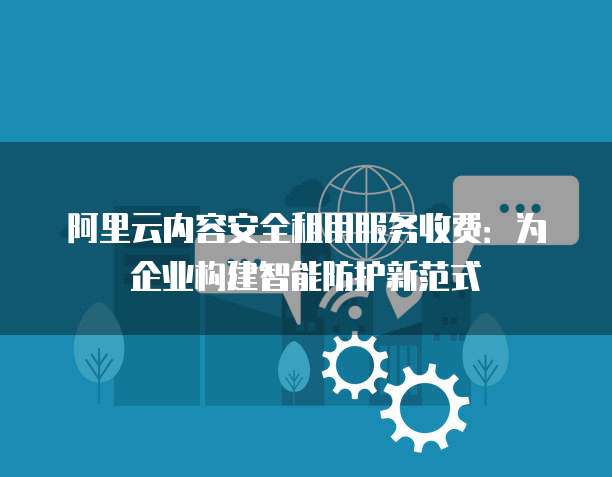 阿里云内容安全租用服务收费：为企业构建智能防护新范式
