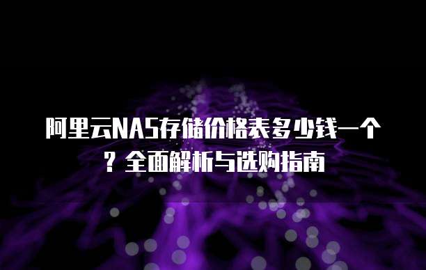 阿里云NAS存储价格表多少钱一个?全面解析与选购指南