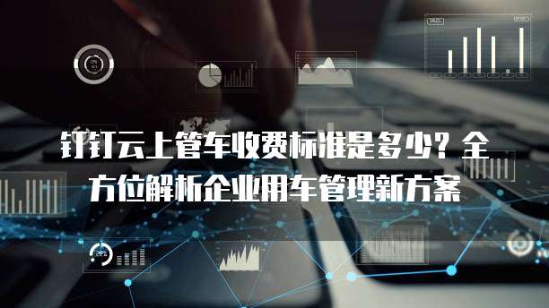 钉钉云上管车收费标准是多少?全方位解析企业用车管理新方案
