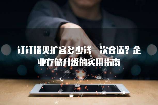 钉钉搭贝扩容多少钱一次合适?企业存储升级的实用指南