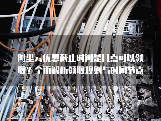 阿里云优惠截止时间是几点可以领取？全面解析领取规则与时间节点