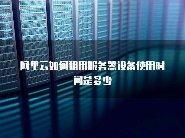 阿里云如何租用服务器设备使用时间是多少