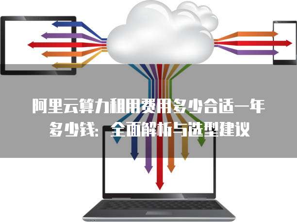 阿里云算力租用费用多少合适一年多少钱:全面解析与选型建议