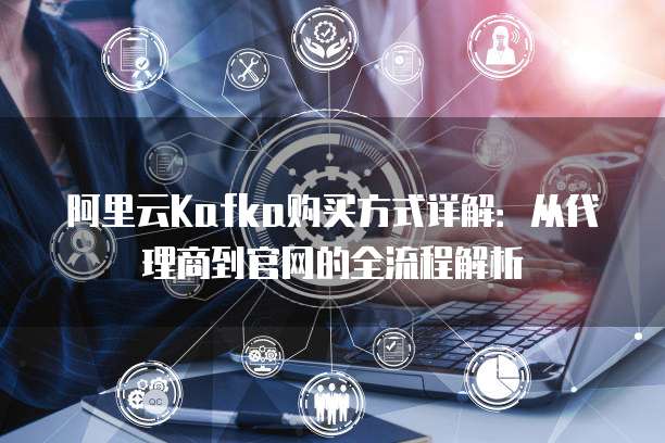 阿里云Kafka购买方式详解:从代理商到官网的全流程解析
