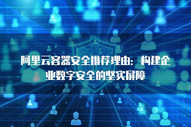 阿里云容器安全推荐理由:构建企业数字安全的坚实屏障