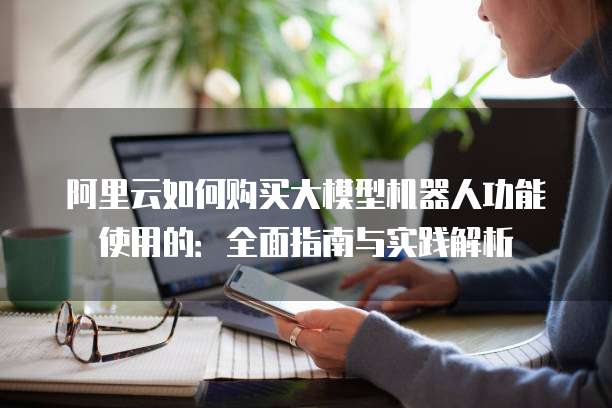 阿里云如何购买大模型机器人功能使用的:全面指南与实践解析