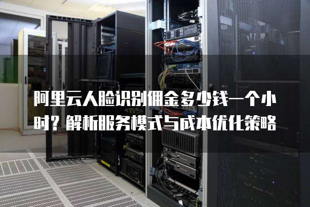 阿里云人脸识别佣金多少钱一个小时?解析服务模式与成本优化策略
