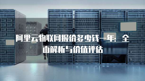 阿里云物联网报价多少钱一年:全面解析与价值评估