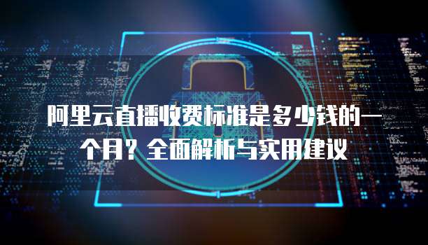 阿里云直播收费标准是多少钱的一个月?全面解析与实用建议