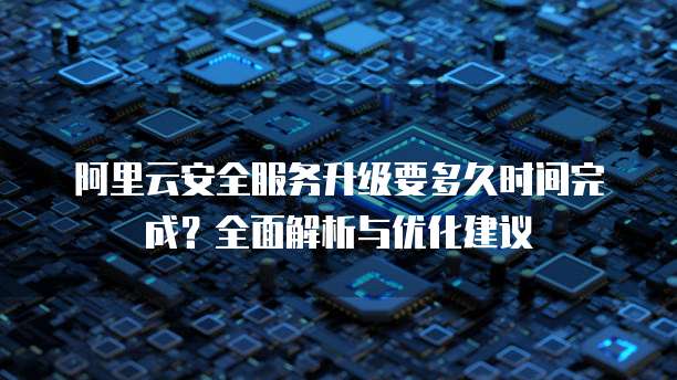 阿里云安全服务升级要多久时间完成?全面解析与优化建议