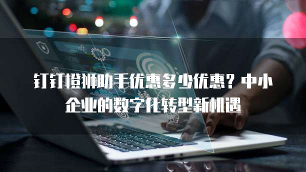 钉钉橙狮助手优惠多少优惠?中小企业的数字化转型新机遇