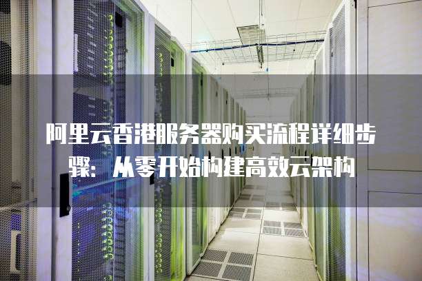 阿里云香港服务器购买流程详细步骤:从零开始构建高效云架构