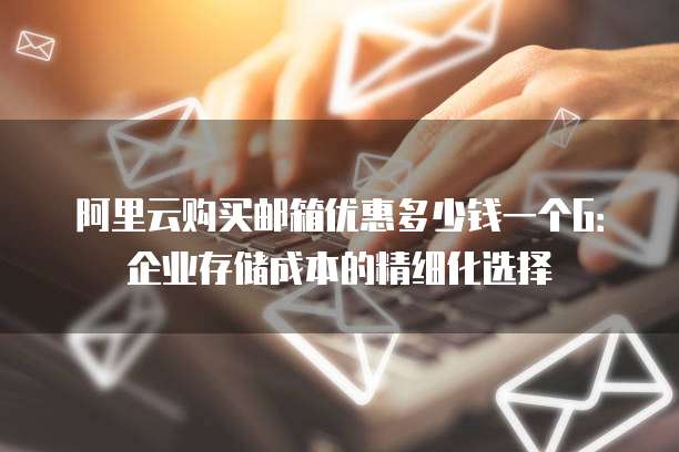 阿里云购买邮箱优惠多少钱一个G:企业存储成本的精细化选择