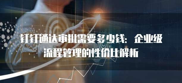 钉钉通达审批需要多少钱:企业级流程管理的性价比解析