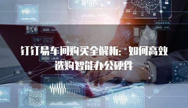 钉钉易车间购买全解析:如何高效选购智能办公硬件