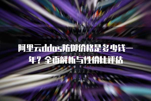 阿里云ddos防御价格是多少钱一年？全面解析与性价比评估