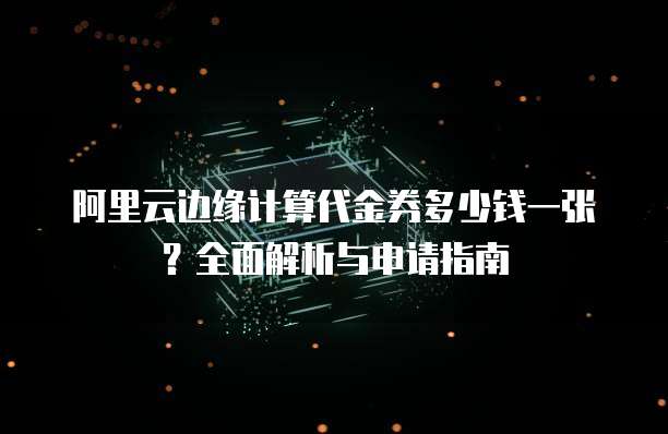 阿里云边缘计算代金券多少钱一张?全面解析与申请指南