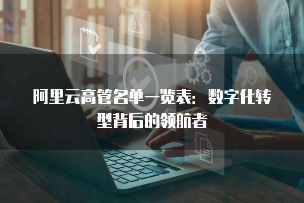 阿里云高管名单一览表:数字化转型背后的领航者