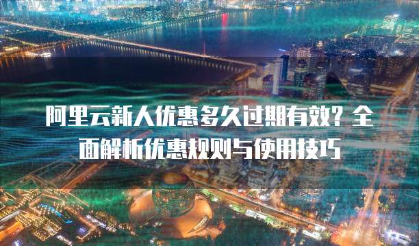 阿里云新人优惠多久过期有效?全面解析优惠规则与使用技巧
