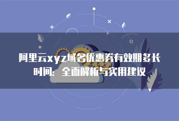 阿里云xyz域名优惠券有效期多长时间:全面解析与实用建议
