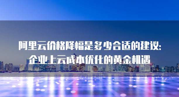 阿里云价格降幅是多少合适的建议:企业上云成本优化的黄金机遇