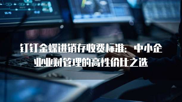 钉钉金蝶进销存收费标准:中小企业业财管理的高性价比之选