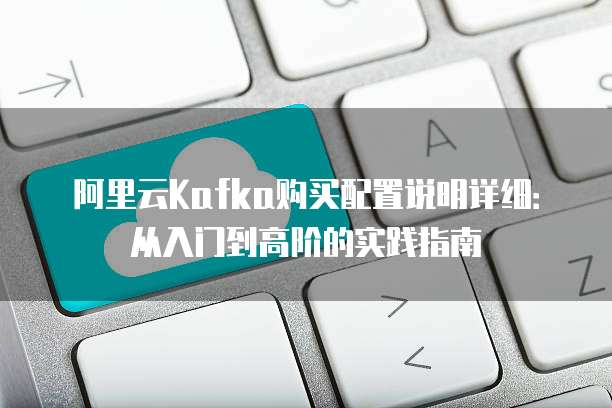 阿里云Kafka购买配置说明详细:从入门到高阶的实践指南