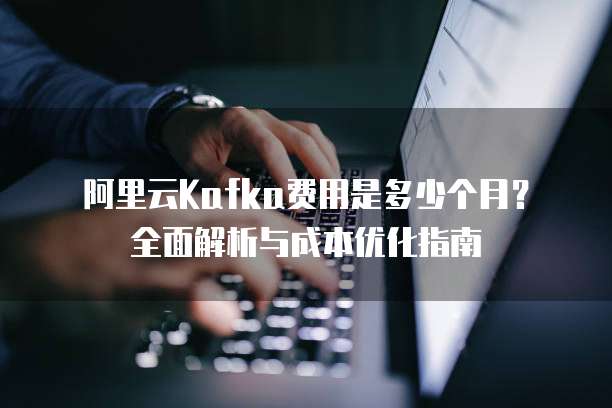 阿里云Kafka费用是多少个月?全面解析与成本优化指南