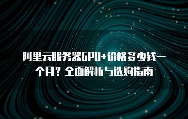 阿里云服务器GPU+价格多少钱一个月?全面解析与选购指南
