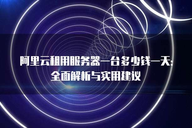 阿里云租用服务器一台多少钱一天:全面解析与实用建议