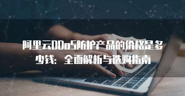 阿里云DDoS防护产品的价格是多少钱:全面解析与选购指南