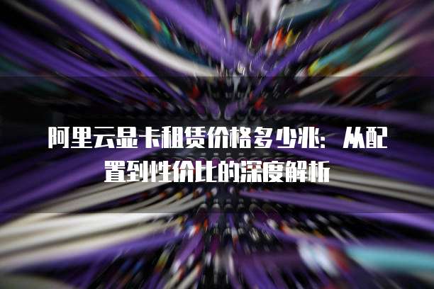 阿里云显卡租赁价格多少兆：从配置到性价比的深度解析