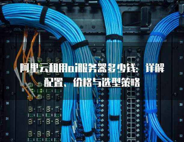 阿里云租用ai服务器多少钱:详解配置、价格与选型策略