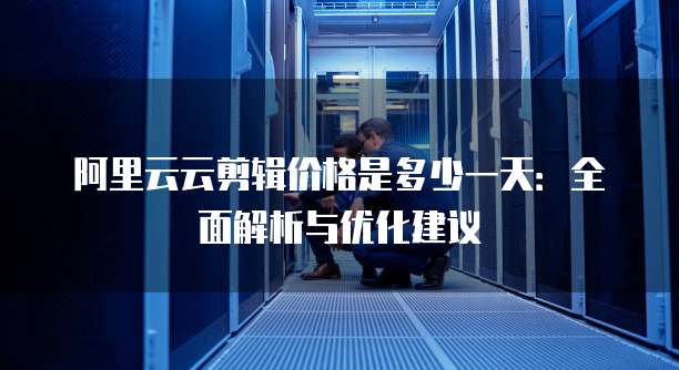 阿里云云剪辑价格是多少一天：全面解析与优化建议
