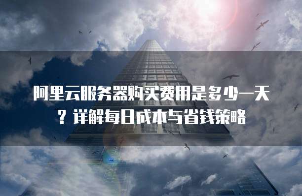 阿里云服务器购买费用是多少一天?详解每日成本与省钱策略