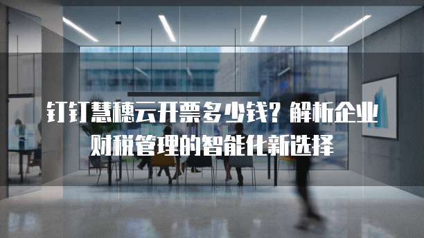 钉钉慧穗云开票多少钱？解析企业财税管理的智能化新选择